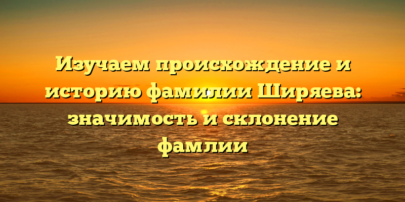 Изучаем происхождение и историю фамилии Ширяева: значимость и склонение фамлии