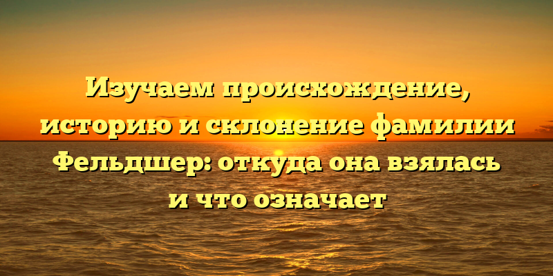 Изучаем происхождение, историю и склонение фамилии Фельдшер: откуда она взялась и что означает