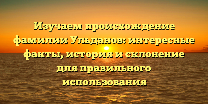 Изучаем происхождение фамилии Ульданов: интересные факты, история и склонение для правильного использования