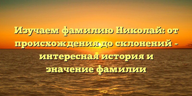 Изучаем фамилию Николай: от происхождения до склонений - интересная история и значение фамилии