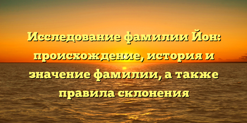 Исследование фамилии Йон: происхождение, история и значение фамилии, а также правила склонения