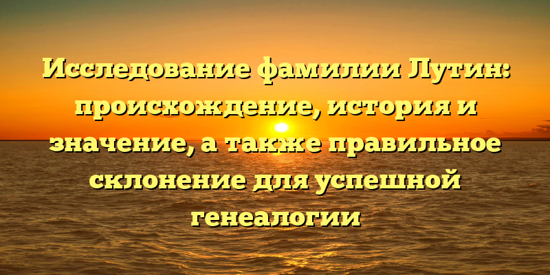 Исследование фамилии Лутин: происхождение, история и значение, а также правильное склонение для успешной генеалогии
