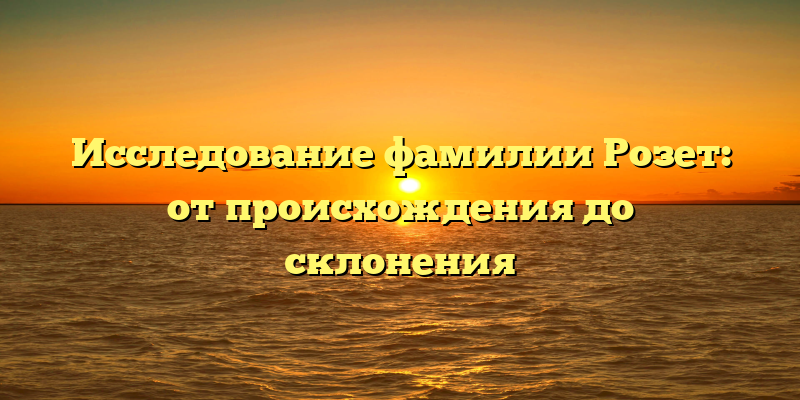 Исследование фамилии Розет: от происхождения до склонения