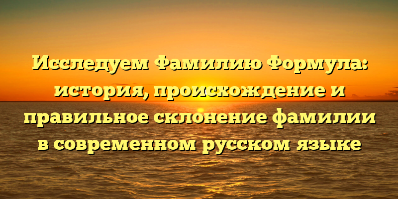 Исследуем Фамилию Формула: история, происхождение и правильное склонение фамилии в современном русском языке