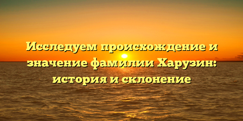 Исследуем происхождение и значение фамилии Харузин: история и склонение