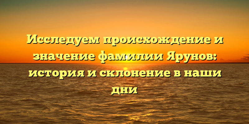 Исследуем происхождение и значение фамилии Ярунов: история и склонение в наши дни