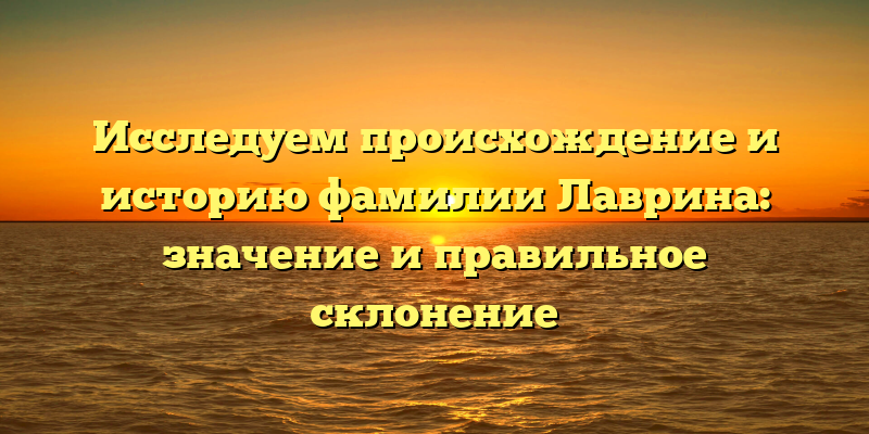 Исследуем происхождение и историю фамилии Лаврина: значение и правильное склонение