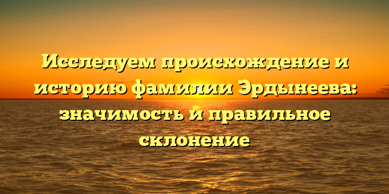 Исследуем происхождение и историю фамилии Эрдынеева: значимость и правильное склонение
