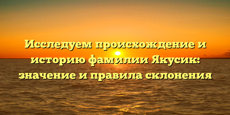Исследуем происхождение и историю фамилии Якусик: значение и правила склонения