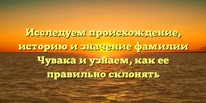 Исследуем происхождение, историю и значение фамилии Чувака и узнаем, как ее правильно склонять