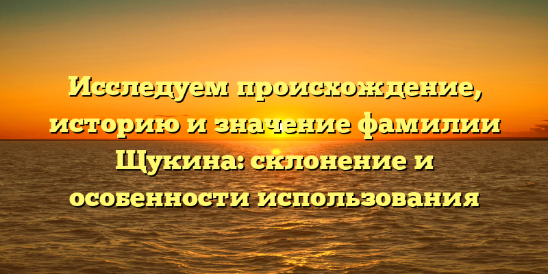 Исследуем происхождение, историю и значение фамилии Щукина: склонение и особенности использования