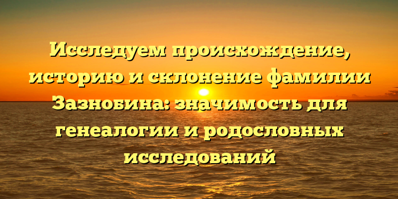 Исследуем происхождение, историю и склонение фамилии Зазнобина: значимость для генеалогии и родословных исследований