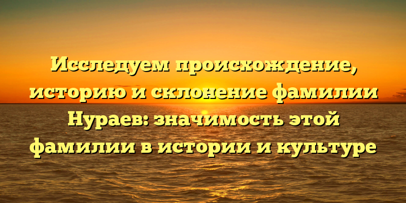 Исследуем происхождение, историю и склонение фамилии Нураев: значимость этой фамилии в истории и культуре