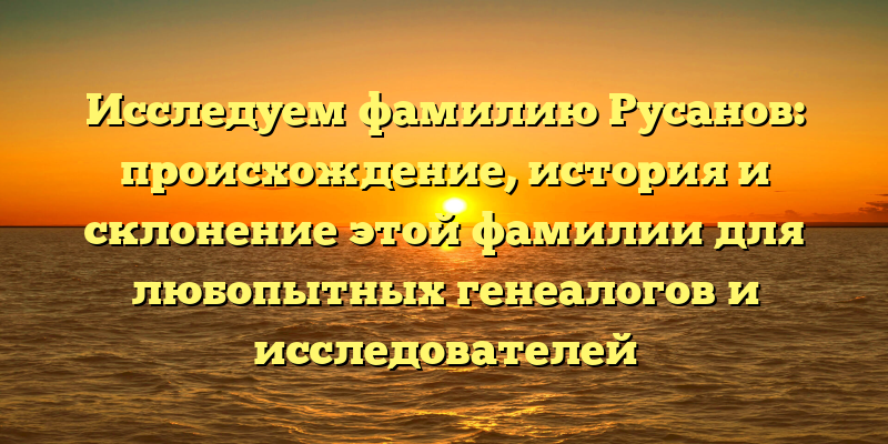 Исследуем фамилию Русанов: происхождение, история и склонение этой фамилии для любопытных генеалогов и исследователей