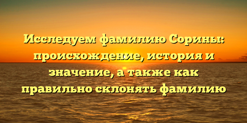 Исследуем фамилию Сорины: происхождение, история и значение, а также как правильно склонять фамилию