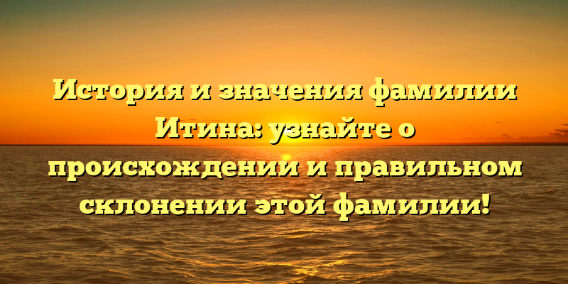 История и значения фамилии Итина: узнайте о происхождении и правильном склонении этой фамилии!