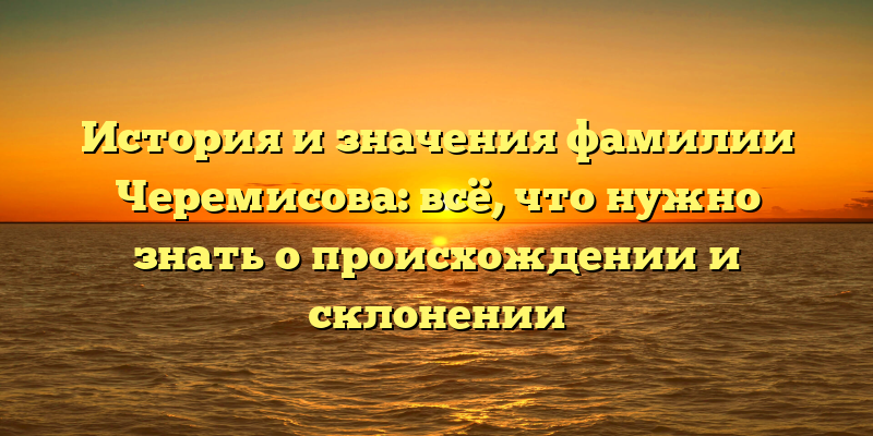 История и значения фамилии Черемисова: всё, что нужно знать о происхождении и склонении