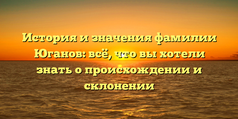 История и значения фамилии Юганов: всё, что вы хотели знать о происхождении и склонении