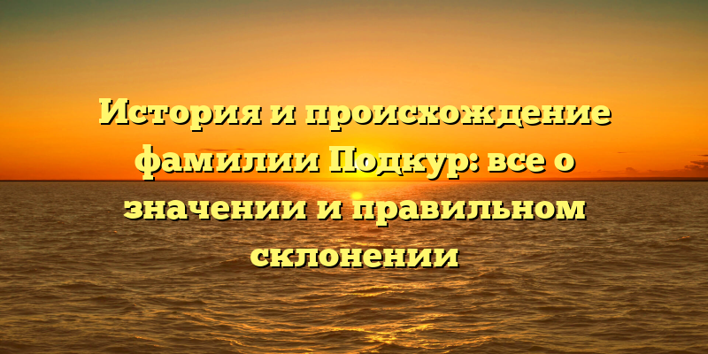 История и происхождение фамилии Подкур: все о значении и правильном склонении