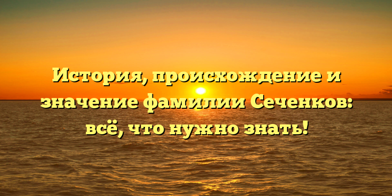 История, происхождение и значение фамилии Сеченков: всё, что нужно знать!