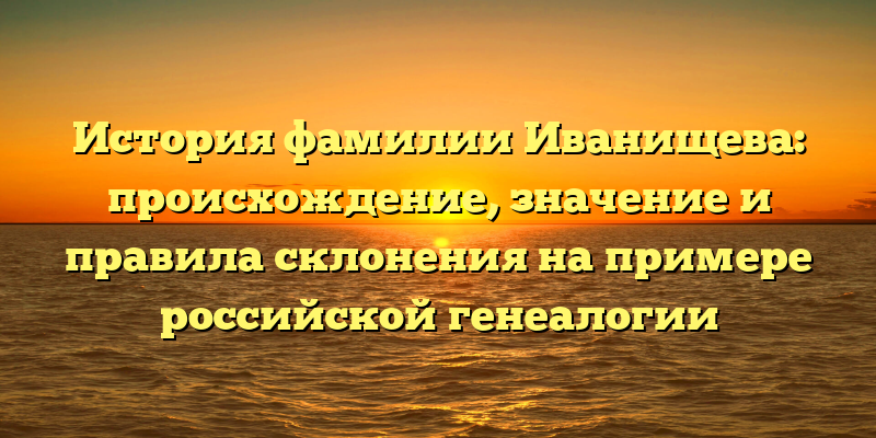 История фамилии Иванищева: происхождение, значение и правила склонения на примере российской генеалогии