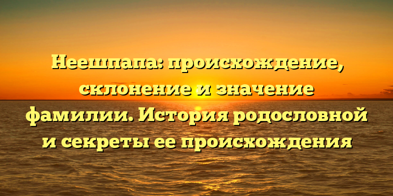 Неешпапа: происхождение, склонение и значение фамилии. История родословной и секреты ее происхождения