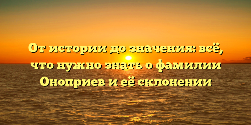 От истории до значения: всё, что нужно знать о фамилии Оноприев и её склонении