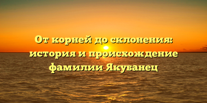 От корней до склонения: история и происхождение фамилии Якубанец