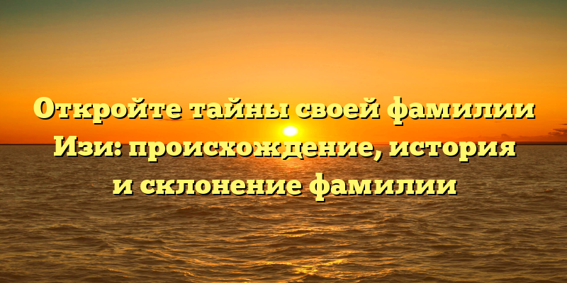 Откройте тайны своей фамилии Изи: происхождение, история и склонение фамилии
