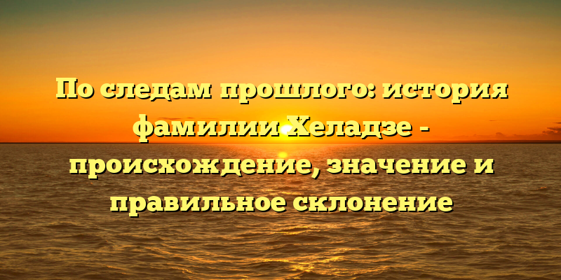 По следам прошлого: история фамилии Хеладзе - происхождение, значение и правильное склонение