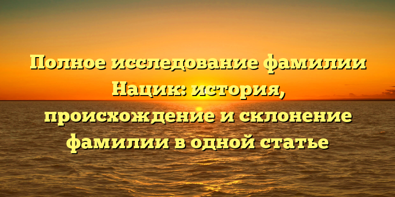 Полное исследование фамилии Нацик: история, происхождение и склонение фамилии в одной статье