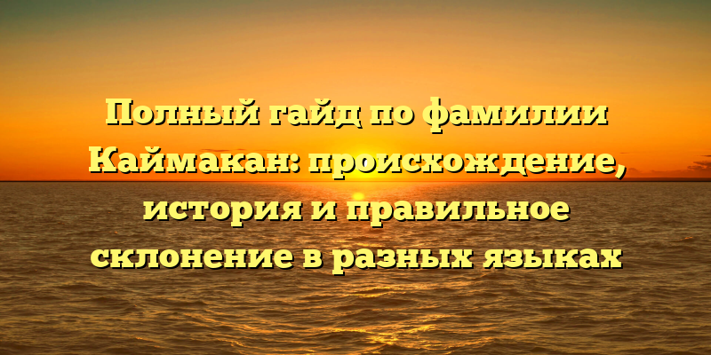 Полный гайд по фамилии Каймакан: происхождение, история и правильное склонение в разных языках