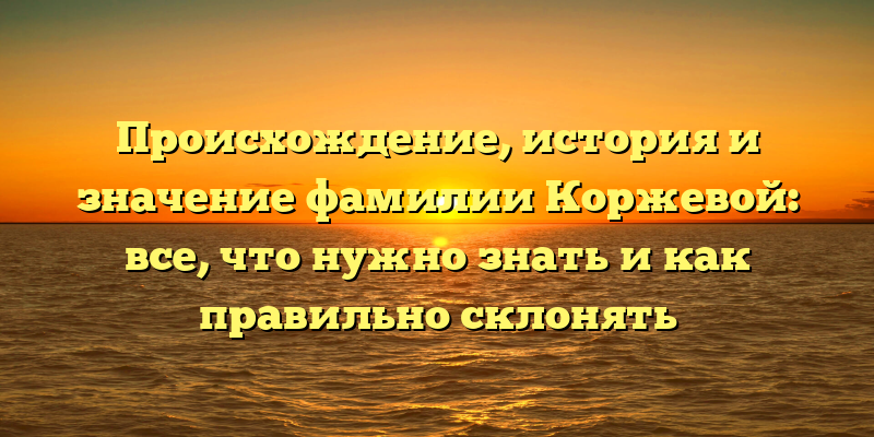 Происхождение, история и значение фамилии Коржевой: все, что нужно знать и как правильно склонять