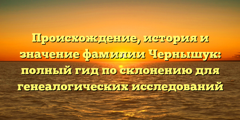 Происхождение, история и значение фамилии Чернышук: полный гид по склонению для генеалогических исследований