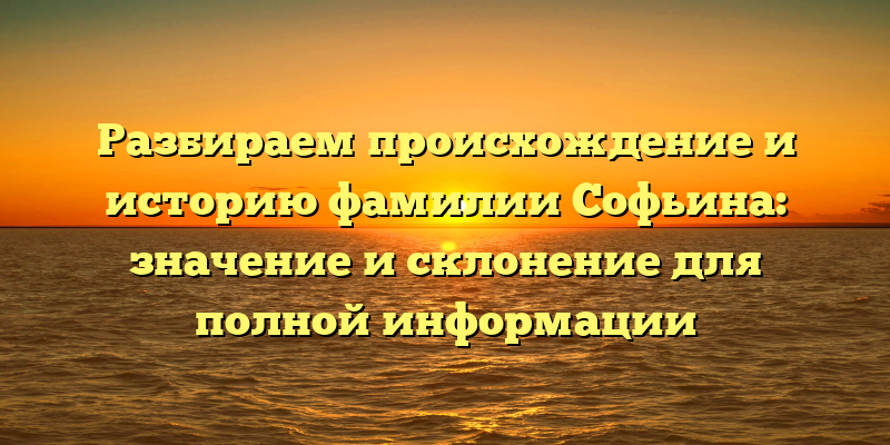 Разбираем происхождение и историю фамилии Софьина: значение и склонение для полной информации