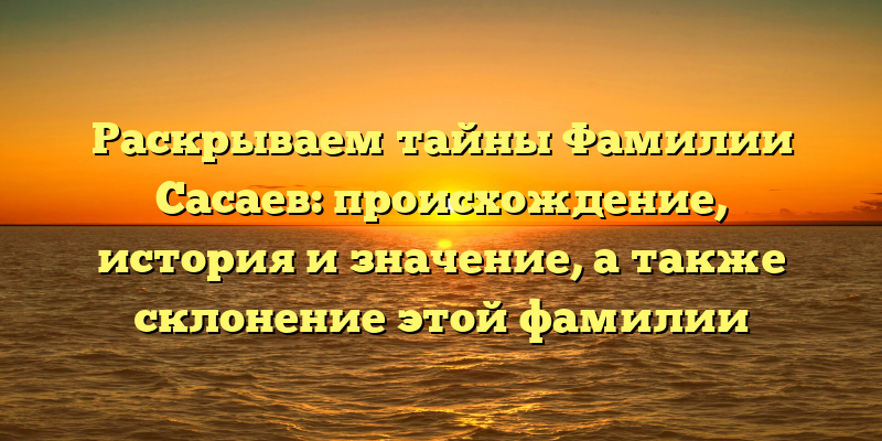 Раскрываем тайны Фамилии Сасаев: происхождение, история и значение, а также склонение этой фамилии