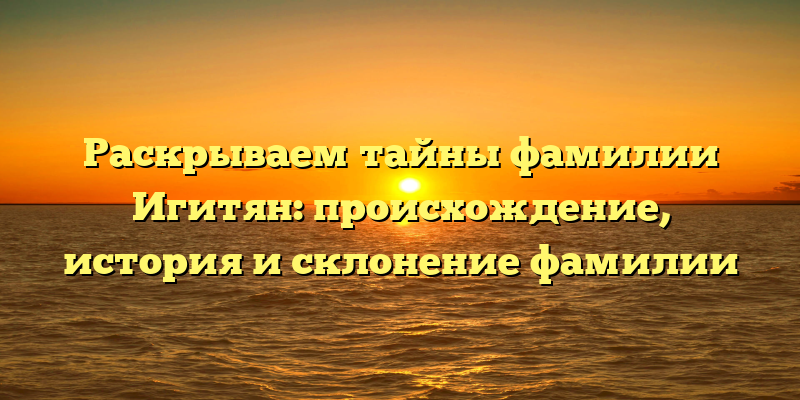 Раскрываем тайны фамилии Игитян: происхождение, история и склонение фамилии