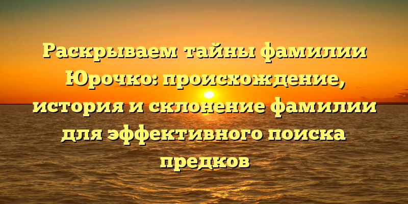 Раскрываем тайны фамилии Юрочко: происхождение, история и склонение фамилии для эффективного поиска предков