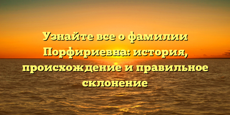 Узнайте все о фамилии Порфириевна: история, происхождение и правильное склонение