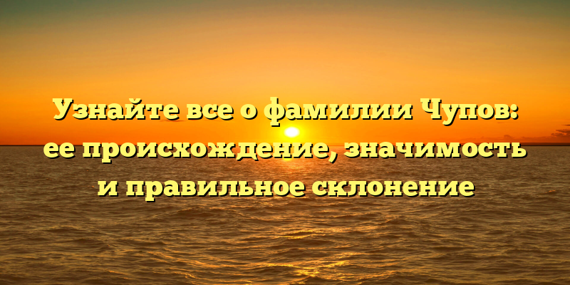 Узнайте все о фамилии Чупов: ее происхождение, значимость и правильное склонение