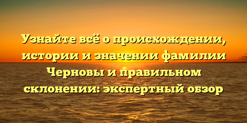 Узнайте всё о происхождении, истории и значении фамилии Черновы и правильном склонении: экспертный обзор