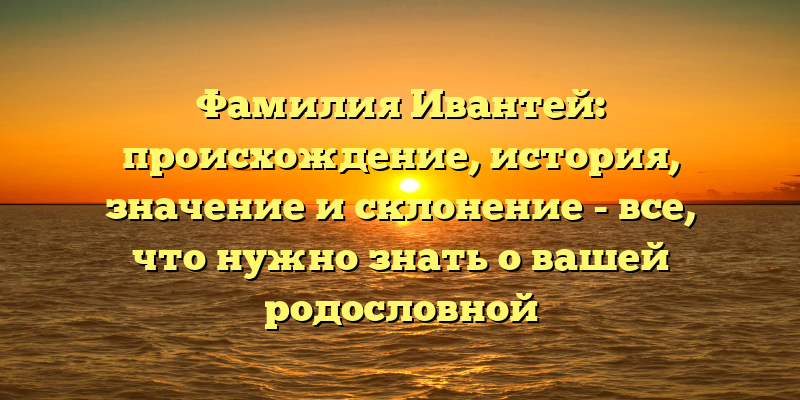 Фамилия Ивантей: происхождение, история, значение и склонение - все, что нужно знать о вашей родословной