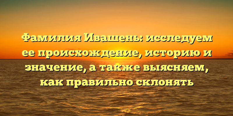 Фамилия Ивашень: исследуем ее происхождение, историю и значение, а также выясняем, как правильно склонять