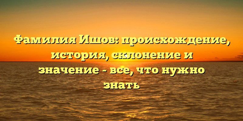 Фамилия Ишов: происхождение, история, склонение и значение - все, что нужно знать