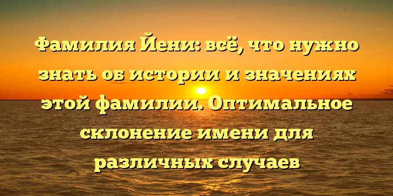 Фамилия Йени: всё, что нужно знать об истории и значениях этой фамилии. Оптимальное склонение имени для различных случаев употребления.