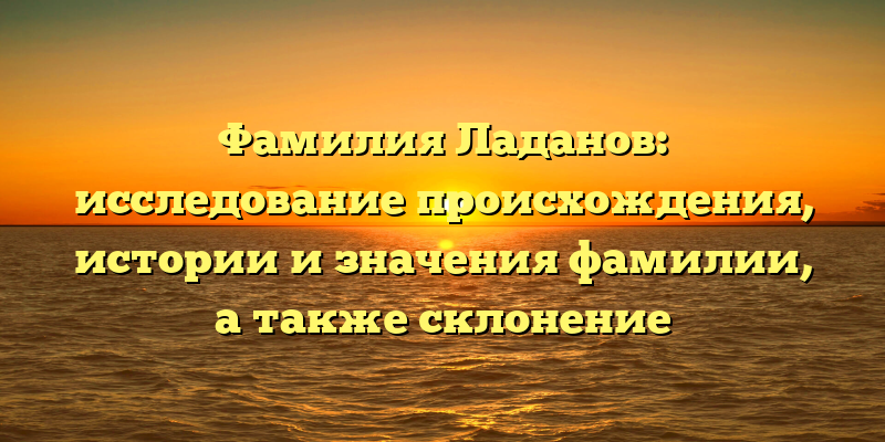 Фамилия Ладанов: исследование происхождения, истории и значения фамилии, а также склонение