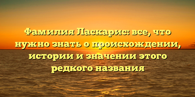 Фамилия Ласкарис: все, что нужно знать о происхождении, истории и значении этого редкого названия