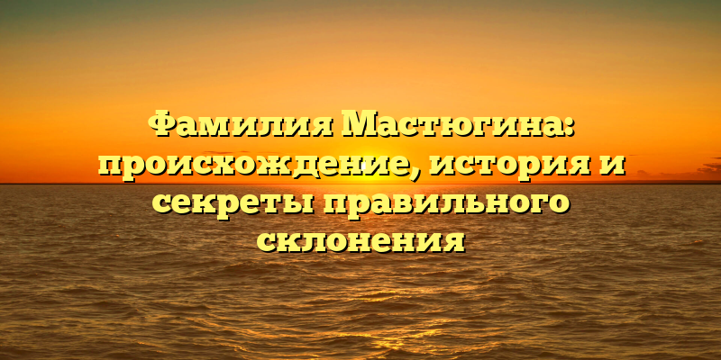 Фамилия Мастюгина: происхождение, история и секреты правильного склонения