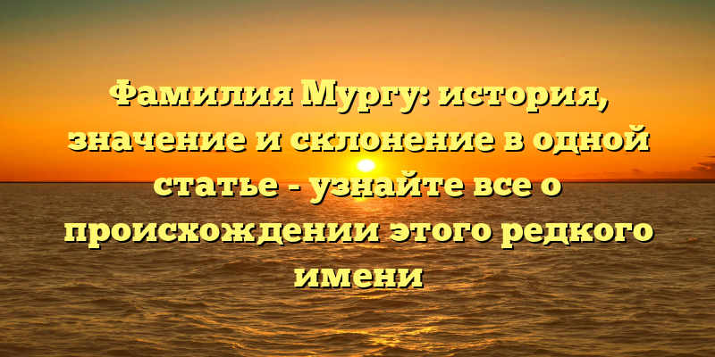 Фамилия Мургу: история, значение и склонение в одной статье - узнайте все о происхождении этого редкого имени