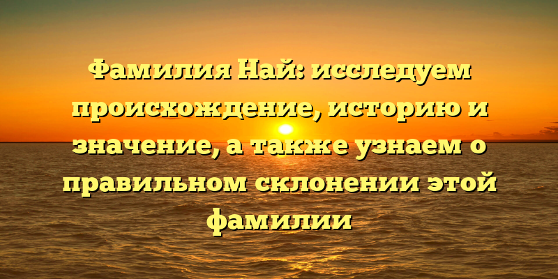 Фамилия Най: исследуем происхождение, историю и значение, а также узнаем о правильном склонении этой фамилии